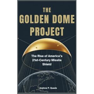 Quade, Andrew P. The Golden Dome Project: The Rise of America’s 21st-Century Missile Shield Quade, Andrew P. The Golden Dome Project: The Rise of America’s 21st-Century Missile Shield