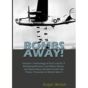 Welsh, Ralph BOMBS AWAY! Volume I: Anthology oF B-24 and B-17 Bombing Missions and Other Stories and Illustrations Related to the Life, Times, Personnel of World War II: Volume 1 Welsh, Ralph BOMBS AWAY! Volume I: Anthology oF B-24 and B-17 Bombing Missions and Other Stories and Illustrations Related to the Life, Times, Personnel of World War II: Volume 1