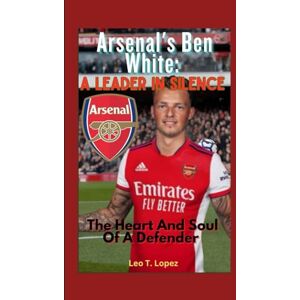 T. Lopez, Leo Arsenal's Ben White: A Leader In Silence: The Heart And Soul Of A Defender T. Lopez, Leo Arsenal's Ben White: A Leader In Silence: The Heart And Soul Of A Defender