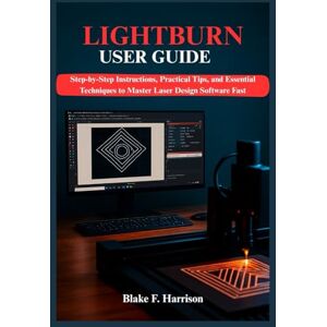 F. Harrison, Blake LIGHTBURN USER GUIDE: Step-by-Step Instructions, Practical Tips, and Essential Techniques to Master Laser Design Software Fast F. Harrison, Blake LIGHTBURN USER GUIDE: Step-by-Step Instructions, Practical Tips, and Essential Techniques to Master Laser Design Software Fast