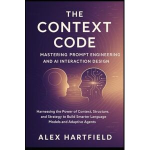 HARTFIELD, ALEX THE CONTEXT CODE: MASTERING PROMPT ENGINEERING AND AI INTERACTION DESIGN: Harnessing the Tower of Context Structure, & Strategy to Build Smarter Language Models & Adaptive Agents HARTFIELD, ALEX THE CONTEXT CODE: MASTERING PROMPT ENGINEERING AND AI INTERACTION DESIGN: Harnessing the Tower of Context Structure, & Strategy to Build Smarter Language Models & Adaptive Agents