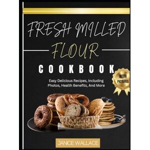 Wallace, Janice Fresh Milled Flour Cookbook: Easy Delicious Recipes, Including Photos, Health Benefits, And More Wallace, Janice Fresh Milled Flour Cookbook: Easy Delicious Recipes, Including Photos, Health Benefits, And More