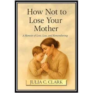 C. Clark, Julia How Not to Lose Your Mother: A Memoir of Love, Loss and Remembering C. Clark, Julia How Not to Lose Your Mother: A Memoir of Love, Loss and Remembering