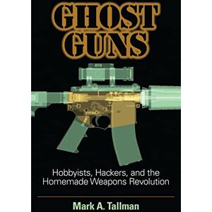 Mark A. Tallman Ghost Guns: Hobbyists, Hackers, and the Homemade Weapons Revolution Mark A. Tallman Ghost Guns: Hobbyists, Hackers, and the Homemade Weapons Revolution