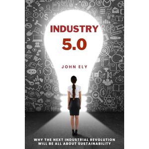 Ely, John Industry 5.0: Why The Next Industrial Revolution Will Be All About Sustainability Ely, John Industry 5.0: Why The Next Industrial Revolution Will Be All About Sustainability