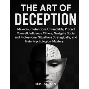 Arman, M.K. The Art of Deception: Make Your Intentions Unreadable, Protect Yourself, Influence Others, Navigate Social and Professional Situations Strategically, and Gain Psychological Mastery Arman, M.K. The Art of Deception: Make Your Intentions Unreadable, Protect Yourself, Influence Others, Navigate Social and Professional Situations Strategically, and Gain Psychological Mastery