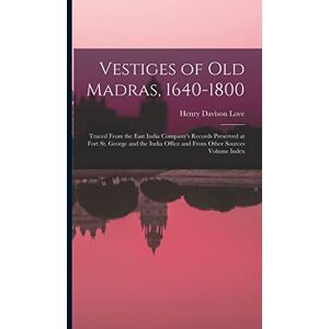Love, Henry Davison Vestiges of Old Madras, 1640-1800: Traced From the East India Company's Records Preserved at Fort St. George and the India Office and From Other Sources Volume Index Love, Henry Davison Vestiges of Old Madras, 1640-1800: Traced From the East India Company's Records Preserved at Fort St. George and the India Office and From Other Sources Volume Index
