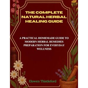 Thistleford, Elowen The Complete Natural Herbal Healing Guide: A Practical Homemade Guide to Modern Herbal Remedies Preparation for Everyday Wellness Thistleford, Elowen The Complete Natural Herbal Healing Guide: A Practical Homemade Guide to Modern Herbal Remedies Preparation for Everyday Wellness