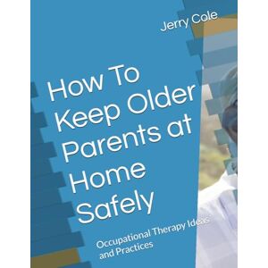Cole, Jerry How To Keep Older Parents at Home Safely: Occupational Therapy Ideas and Practices Cole, Jerry How To Keep Older Parents at Home Safely: Occupational Therapy Ideas and Practices