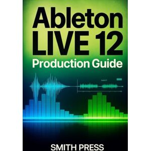 Press, Smith Ableton Live 12 Production Guide: A Comprehensive Handbook for Music Creation, Live Performance, Mixing, and Sound Design Press, Smith Ableton Live 12 Production Guide: A Comprehensive Handbook for Music Creation, Live Performance, Mixing, and Sound Design