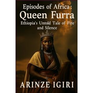 igiri, Arinze Episodes of Africa: Queen Furra: Ethiopia’s Untold Tale of Fire and Silence igiri, Arinze Episodes of Africa: Queen Furra: Ethiopia’s Untold Tale of Fire and Silence