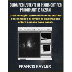 KAYLER, FRANCIS GUIDA PER L'UTENTE DI PIXINSIGHT PER PRINCIPIANTI E ANZIANI: Crea immagini astronomiche mozzafiato con un flusso di lavoro di elaborazione chiaro e passo dopo passo. KAYLER, FRANCIS GUIDA PER L'UTENTE DI PIXINSIGHT PER PRINCIPIANTI E ANZIANI: Crea immagini astronomiche mozzafiato con un flusso di lavoro di elaborazione chiaro e passo dopo passo.