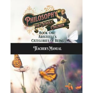 Foster, N. M. Philosophy for Catholic Children Book One Teacher's Manual: Aristotle's Categories of Being Foster, N. M. Philosophy for Catholic Children Book One Teacher's Manual: Aristotle's Categories of Being