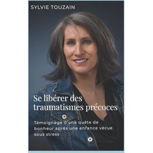Touzain, Sylvie Se libérer des traumatismes précoces: Témoignage d'une quête de bonheur après une enfance vécue sous stress Touzain, Sylvie Se libérer des traumatismes précoces: Témoignage d'une quête de bonheur après une enfance vécue sous stress
