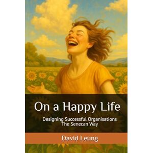 Leung, David On a Happy Life: Designing Successful Organisations the Senecan Way Leung, David On a Happy Life: Designing Successful Organisations the Senecan Way