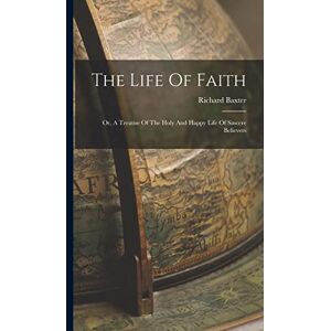 Baxter, Richard The Life Of Faith: Or, A Treatise Of The Holy And Happy Life Of Sincere Believers Baxter, Richard The Life Of Faith: Or, A Treatise Of The Holy And Happy Life Of Sincere Believers
