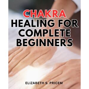 Pricem, Elizabeth S. Chakra Healing For Complete Beginners: A Journey to Balancing Body & Mind for Healing and Well-Being Discover the Power of Chakra Balance for Holistic Healing and Inner Harmony Pricem, Elizabeth S. Chakra Healing For Complete Beginners: A Journey to Balancing Body & Mind for Healing and Well-Being Discover the Power of Chakra Balance for Holistic Healing and Inner Harmony