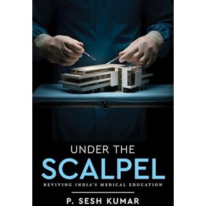 Kumar, P. Sesh Under The Scalpel Reviving India’s Medical Education Kumar, P. Sesh Under The Scalpel Reviving India’s Medical Education