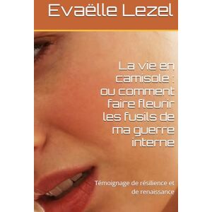 Lezel, Evaëlle La vie en camisole : ou comment faire fleurir les fusils de ma guerre interne: Témoignage de résilience et de renaissance Lezel, Evaëlle La vie en camisole : ou comment faire fleurir les fusils de ma guerre interne: Témoignage de résilience et de renaissance