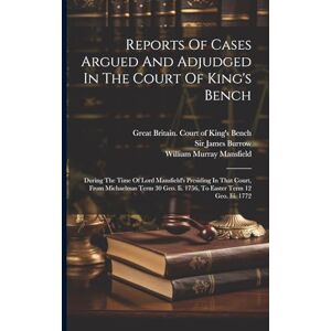 Reports Of Cases Argued And Adjudged In The Court Of King's Bench: During The Time Of Lord Mansfield's Presiding In That Court, From Michaelmas Term 30 Geo. Ii. 1756, To Easter Term 12 Geo. Iii. 1772 Reports Of Cases Argued And Adjudged In The Court Of King's Bench: During The Time Of Lord Mansfield's Presiding In That Court, From Michaelmas Term 30 Geo. Ii. 1756, To Easter Term 12 Geo. Iii. 1772