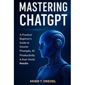 Drexel, Mher T. Mastering ChatGPT: A Practical Beginner’s Guide to Smarter Prompts, AI Productivity & Real-World Results Drexel, Mher T. Mastering ChatGPT: A Practical Beginner’s Guide to Smarter Prompts, AI Productivity & Real-World Results