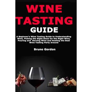 Gordon, Bruno Wine Tasting Guide: A Beginner's Wine Tasting Guide to Understanding Wine, Picking the Right Glass for the Right Wine, Pouring and Serving Wine and Hosting the Best Wine Tasting Party Around Gordon, Bruno Wine Tasting Guide: A Beginner's Wine Tasting Guide to Understanding Wine, Picking the Right Glass for the Right Wine, Pouring and Serving Wine and Hosting the Best Wine Tasting Party Around
