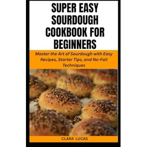 LUCAS, CLARA SUPER EASY SOURDOUGH COOKBOOK FOR BEGINNERS: Master the Art of Sourdough with Easy Recipes, Starter Tips, and No-Fail Techniques LUCAS, CLARA SUPER EASY SOURDOUGH COOKBOOK FOR BEGINNERS: Master the Art of Sourdough with Easy Recipes, Starter Tips, and No-Fail Techniques