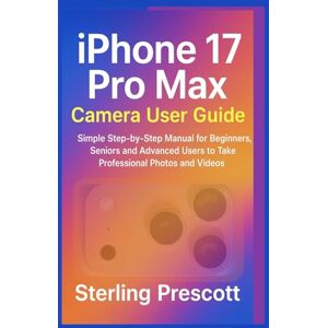 Prescott, Sterling iPhone 17 pro max Camera User Guide: Simple step-by-step Manual for Beginners, Seniors and Advanced Users to Take Professional photos and videos Prescott, Sterling iPhone 17 pro max Camera User Guide: Simple step-by-step Manual for Beginners, Seniors and Advanced Users to Take Professional photos and videos