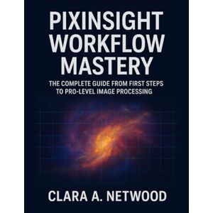 Netwood, Clara A. PIXINSIGHT WORKFLOW MASTERY: The Complete Guide from First Steps to Pro-Level Image Processing Netwood, Clara A. PIXINSIGHT WORKFLOW MASTERY: The Complete Guide from First Steps to Pro-Level Image Processing