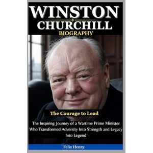Henry, Felix Winston Churchill Biography: The Courage to Lead: The Inspiring Journey of a Wartime Prime Minister Who Transformed Adversity Into Strength and Legacy Into Legend Henry, Felix Winston Churchill Biography: The Courage to Lead: The Inspiring Journey of a Wartime Prime Minister Who Transformed Adversity Into Strength and Legacy Into Legend