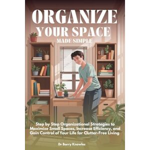 Knowles, Dr Barry Organize Your Space Made Simple: Step by Step Organizational Strategies to Maximize Small Spaces, Increase Efficiency, and Gain Control of Your Life for Clutter-Free Living Knowles, Dr Barry Organize Your Space Made Simple: Step by Step Organizational Strategies to Maximize Small Spaces, Increase Efficiency, and Gain Control of Your Life for Clutter-Free Living