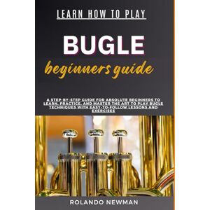NEWMAN, ROLANDO LEARN HOW TO PLAY BUGLE BEGINNERS GUIDE: A Step-By-Step Guide For Absolute Beginners To Learn, Practice, And Master The Art To Play Bugle Techniques With Easy-To-Follow Lessons And Exercises NEWMAN, ROLANDO LEARN HOW TO PLAY BUGLE BEGINNERS GUIDE: A Step-By-Step Guide For Absolute Beginners To Learn, Practice, And Master The Art To Play Bugle Techniques With Easy-To-Follow Lessons And Exercises