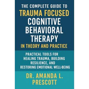 Dr. Amanda L. Prescott The Complete Guide to Trauma Focused Cognitive Behavioral Therapy in Theory and Practice: Practical Tools for Healing Trauma, Building Resilience, and Restoring Emotional Well-Being Dr. Amanda L. Prescott The Complete Guide to Trauma Focused Cognitive Behavioral Therapy in Theory and Practice: Practical Tools for Healing Trauma, Building Resilience, and Restoring Emotional Well-Being