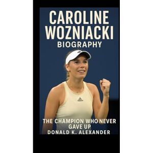 K. ALEXANDER, DONALD CAROLINE WOZNIACKI BIOGRAPHY: The Champion Who Never Gave Up K. ALEXANDER, DONALD CAROLINE WOZNIACKI BIOGRAPHY: The Champion Who Never Gave Up