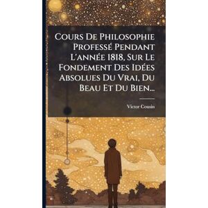 Cousin, Victor Cours De Philosophie ProfessÃ(c) Pendant L'annÃ(c)e 1818, Sur Le Fondement Des IdÃ(c)es Absolues Du Vrai, Du Beau Et Du Bien... Cousin, Victor Cours De Philosophie ProfessÃ(c) Pendant L'annÃ(c)e 1818, Sur Le Fondement Des IdÃ(c)es Absolues Du Vrai, Du Beau Et Du Bien...