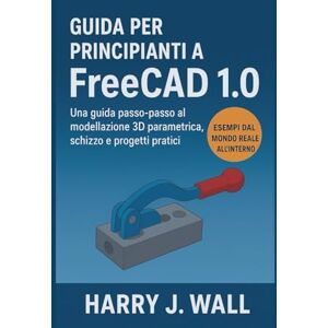 Wall, Harry J. Guida per principianti a FreeCAD 1.0: Una guida introduttiva passo dopo passo alla modellazione 3D parametrica, agli schizzi e ai progetti pratici Wall, Harry J. Guida per principianti a FreeCAD 1.0: Una guida introduttiva passo dopo passo alla modellazione 3D parametrica, agli schizzi e ai progetti pratici