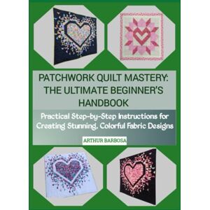BARBOSA, ARTHUR PATCHWORK QUILT MASTERY: THE ULTIMATE BEGINNER'S HANDBOOK: Practical Step-by-Step Instructions for Creating Stunning, Colorful Fabric Designs BARBOSA, ARTHUR PATCHWORK QUILT MASTERY: THE ULTIMATE BEGINNER'S HANDBOOK: Practical Step-by-Step Instructions for Creating Stunning, Colorful Fabric Designs