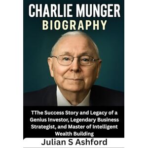 Ashford, Julian S Charlie Munger Biography: The Success Story and Legacy of a Genius Investor, Legendary Business Strategist, and Master of Intelligent Wealth Building Ashford, Julian S Charlie Munger Biography: The Success Story and Legacy of a Genius Investor, Legendary Business Strategist, and Master of Intelligent Wealth Building
