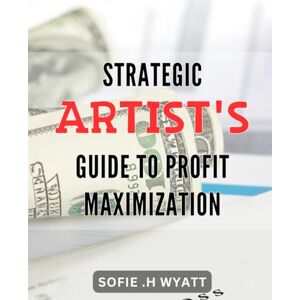 H Wyatt, Sofie . Strategic Artist's Guide to Profit Maximization: Explore the most effective marketing techniques for artists H Wyatt, Sofie . Strategic Artist's Guide to Profit Maximization: Explore the most effective marketing techniques for artists