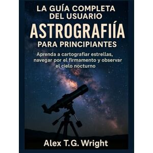 T. G. Wright, Alex LA GUÍA COMPLETA DEL USUARIO DE ASTROGRAFÍA PARA PRINCIPIANTES: Aprenda a cartografiar estrellas, navegar por el firmamento y observar el cielo nocturno T. G. Wright, Alex LA GUÍA COMPLETA DEL USUARIO DE ASTROGRAFÍA PARA PRINCIPIANTES: Aprenda a cartografiar estrellas, navegar por el firmamento y observar el cielo nocturno