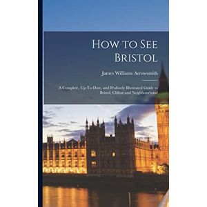 Arrowsmith, James Williams How to See Bristol: A Complete, Up-To-Date, and Profusely Illustrated Guide to Bristol, Clifton and Neighbourhood Arrowsmith, James Williams How to See Bristol: A Complete, Up-To-Date, and Profusely Illustrated Guide to Bristol, Clifton and Neighbourhood