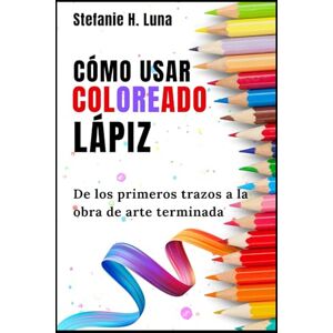 H. Luna, Stefanie CÓMO USAR COLOREADO LÁPIZ: De los primeros trazos a la obra de arte terminada H. Luna, Stefanie CÓMO USAR COLOREADO LÁPIZ: De los primeros trazos a la obra de arte terminada