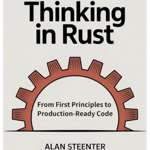Steenter, Alan Thinking in Rust: From First Principles to Production-Ready Code Steenter, Alan Thinking in Rust: From First Principles to Production-Ready Code