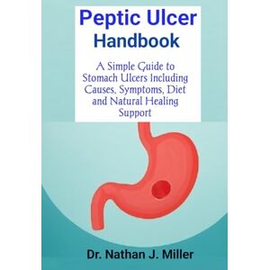J. Miller, Dr. Nathan Peptic Ulcer Handbook: A Simple Guide to Stomach Ulcers Including Causes, Symptoms, Diet and Natural Healing Support J. Miller, Dr. Nathan Peptic Ulcer Handbook: A Simple Guide to Stomach Ulcers Including Causes, Symptoms, Diet and Natural Healing Support