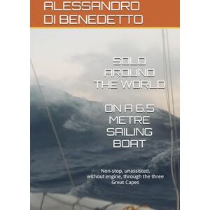 DI BENEDETTO, ALESSANDRO SOLO AROUND THE WORLD ON A 6.5-METRE SAILING BOAT: Non-stop, unassisted, without engine, through the three Great Capes DI BENEDETTO, ALESSANDRO SOLO AROUND THE WORLD ON A 6.5-METRE SAILING BOAT: Non-stop, unassisted, without engine, through the three Great Capes