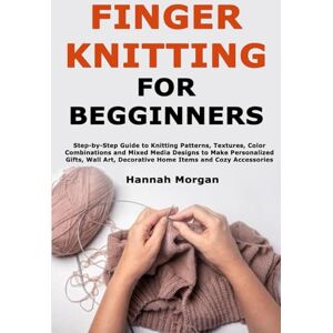 Morgan, Hannah Finger Knitting for Beginners: Step-by-Step Guide to Knitting Patterns, Textures, Color Combinations and Mixed Media Designs to Make Personalized ... Decorative Home Items and Cozy Accessories Morgan, Hannah Finger Knitting for Beginners: Step-by-Step Guide to Knitting Patterns, Textures, Color Combinations and Mixed Media Designs to Make Personalized ... Decorative Home Items and Cozy Accessories