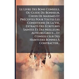 Anonymous Le Livre Des Bons Conseils, Ou Guide Du Bonheur, Choix De Maximes Et PrÃ(c)ceptes Pour Toutes Les Conditions De La Vie, Extraits Des Écritures ... Sur Des Habitudes Bonnes À Contracter... Anonymous Le Livre Des Bons Conseils, Ou Guide Du Bonheur, Choix De Maximes Et PrÃ(c)ceptes Pour Toutes Les Conditions De La Vie, Extraits Des Écritures ... Sur Des Habitudes Bonnes À Contracter...