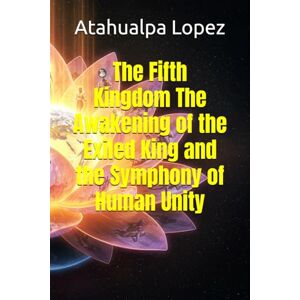 Lopez, Atahualpa The Fifth Kingdom The Awakening of the Exiled King and the Symphony of Human Unity Lopez, Atahualpa The Fifth Kingdom The Awakening of the Exiled King and the Symphony of Human Unity
