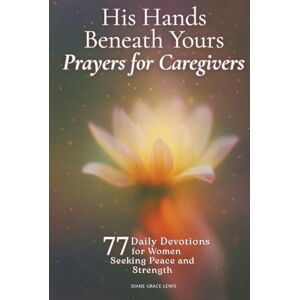 Lewis, Diane Grace His Hands Beneath Yours Prayers for Caregivers: 77 Daily Devotions for Women Seeking Peace and Strength Lewis, Diane Grace His Hands Beneath Yours Prayers for Caregivers: 77 Daily Devotions for Women Seeking Peace and Strength