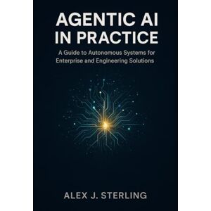 Sterling, Alex J Agentic AI in Practice: A Guide to Autonomous Systems for Enterprise and Engineering Solutions Sterling, Alex J Agentic AI in Practice: A Guide to Autonomous Systems for Enterprise and Engineering Solutions